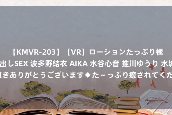 【KMVR-203】【VR】ローションたっぷり極上5人ソープ嬢と中出しSEX 波多野結衣 AIKA 水谷心音 推川ゆうり 水城奈緒 ～本日は御指名頂きありがとうございます◆た～っぷり癒されてくださいね◆～ 【热点保举】兼职学生的最好礼聘：机动责任，赚取格外收入