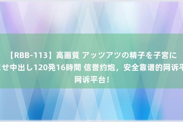 【RBB-113】高画質 アッツアツの精子を子宮に孕ませ中出し120発16時間 信誉约炮，安全靠谱的网诉平台！