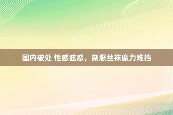 国内破处 性感眩惑，制服丝袜魔力难挡