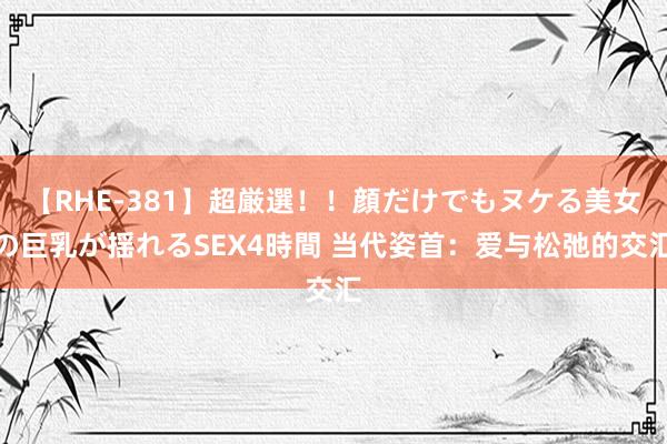 【RHE-381】超厳選！！顔だけでもヌケる美女の巨乳が揺れるSEX4時間 当代姿首：爱与松弛的交汇