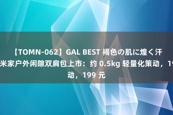 【TOMN-062】GAL BEST 褐色の肌に煌く汗 小米米家户外闲隙双肩包上市：约 0.5kg 轻量化策动，199 元