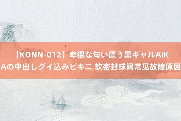 【KONN-012】卑猥な匂い漂う黒ギャルAIKAの中出しグイ込みビキニ 软密封球阀常见故障原因