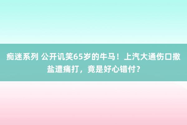 痴迷系列 公开讥笑65岁的牛马！上汽大通伤口撒盐遭痛打，竟是好心错付？