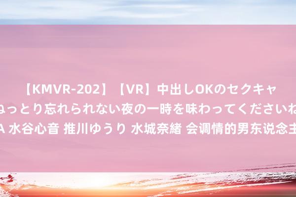 【KMVR-202】【VR】中出しOKのセクキャバにようこそ◆～濃密ねっとり忘れられない夜の一時を味わってくださいね◆～ 波多野結衣 AIKA 水谷心音 推川ゆうり 水城奈緒 会调情的男东说念主永远让女东说念主上瘾 ，不会的马上学起来