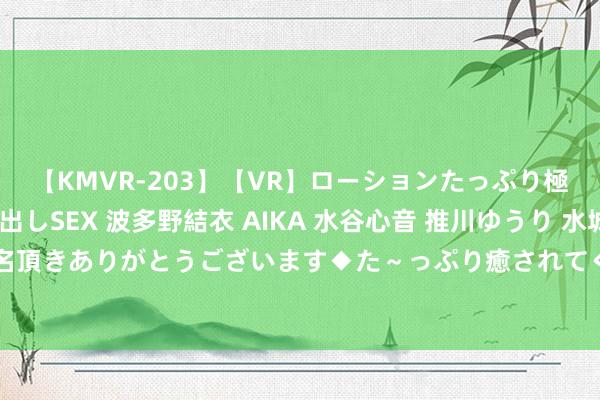 【KMVR-203】【VR】ローションたっぷり極上5人ソープ嬢と中出しSEX 波多野結衣 AIKA 水谷心音 推川ゆうり 水城奈緒 ～本日は御指名頂きありがとうございます◆た～っぷり癒されてくださいね◆～ 图文：男女情谊——余生各自安好