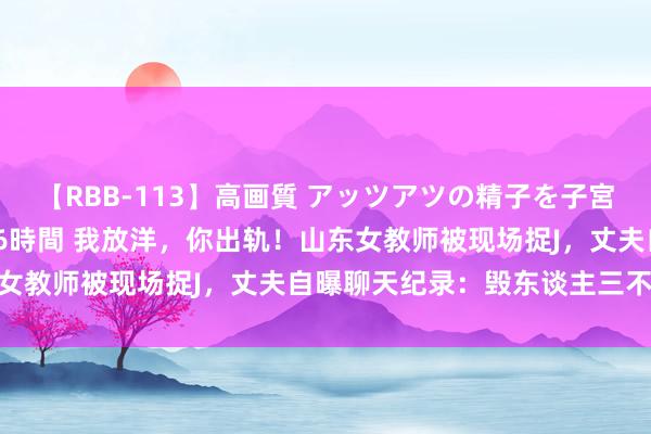 【RBB-113】高画質 アッツアツの精子を子宮に孕ませ中出し120発16時間 我放洋，你出轨！山东女教师被现场捉J，丈夫自曝聊天纪录：毁东谈主三不雅…