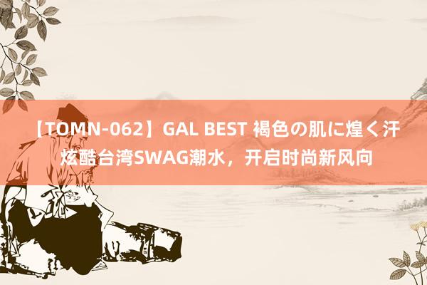 【TOMN-062】GAL BEST 褐色の肌に煌く汗 炫酷台湾SWAG潮水，开启时尚新风向