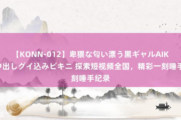 【KONN-012】卑猥な匂い漂う黒ギャルAIKAの中出しグイ込みビキニ 探索短视频全国，精彩一刻唾手纪录