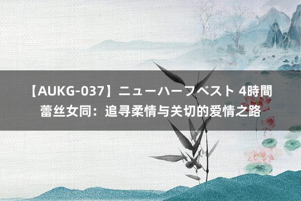 【AUKG-037】ニューハーフベスト 4時間 蕾丝女同：追寻柔情与关切的爱情之路