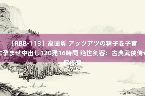 【RBB-113】高画質 アッツアツの精子を子宮に孕ませ中出し120発16時間 绝世剑客：古典武侠传奇