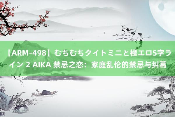 【ARM-498】むちむちタイトミニと極エロS字ライン 2 AIKA 禁忌之恋：家庭乱伦的禁忌与纠葛