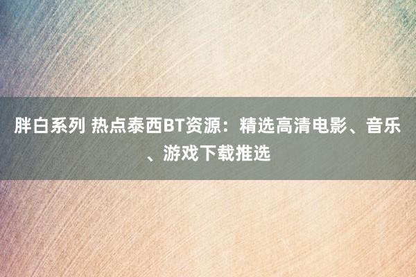 胖白系列 热点泰西BT资源：精选高清电影、音乐、游戏下载推选