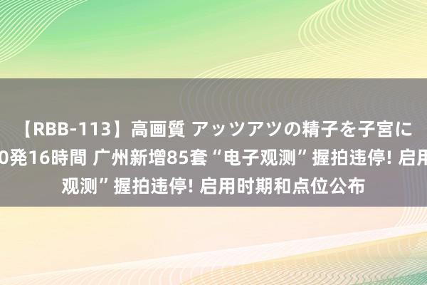 【RBB-113】高画質 アッツアツの精子を子宮に孕ませ中出し120発16時間 广州新增85套“电子观测”握拍违停! 启用时期和点位公布