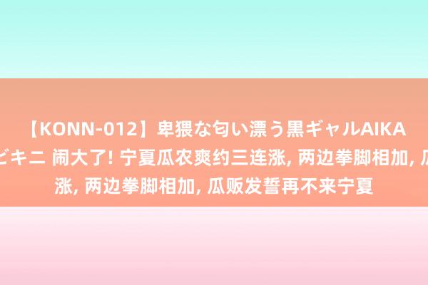 【KONN-012】卑猥な匂い漂う黒ギャルAIKAの中出しグイ込みビキニ 闹大了! 宁夏瓜农爽约三连涨， 两边拳脚相加， 瓜贩发誓再不来宁夏