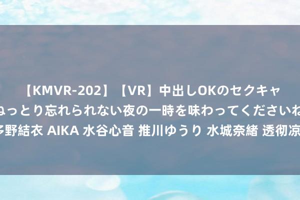 【KMVR-202】【VR】中出しOKのセクキャバにようこそ◆～濃密ねっとり忘れられない夜の一時を味わってくださいね◆～ 波多野結衣 AIKA 水谷心音 推川ゆうり 水城奈緒 透彻凉凉！三百万粉丝网红主播被判刑