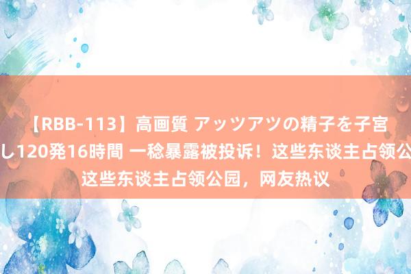 【RBB-113】高画質 アッツアツの精子を子宮に孕ませ中出し120発16時間 一稔暴露被投诉！这些东谈主占领公园，网友热议