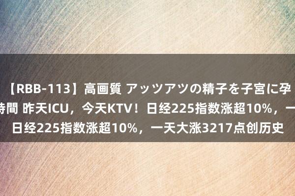 【RBB-113】高画質 アッツアツの精子を子宮に孕ませ中出し120発16時間 昨天ICU，今天KTV！日经225指数涨超10%，一天大涨3217点创历史