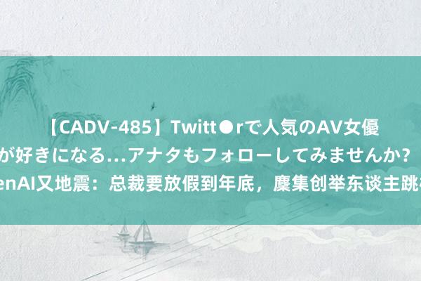 【CADV-485】Twitt●rで人気のAV女優 SNSでますますAV女優が好きになる…アナタもフォローしてみませんか？ OpenAI又地震：总裁要放假到年底，麇集创举东谈主跳槽，ChatGPT认真东谈主下野