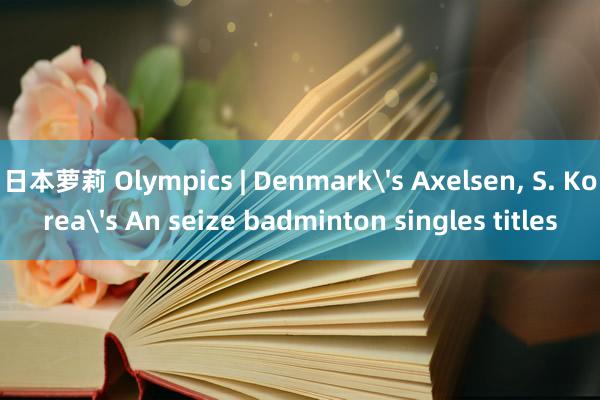 日本萝莉 Olympics | Denmark's Axelsen， S. Korea's An seize badminton singles titles