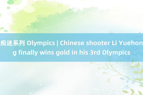 痴迷系列 Olympics | Chinese shooter Li Yuehong finally wins gold in his 3rd Olympics