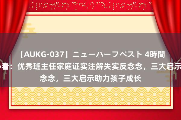 【AUKG-037】ニューハーフベスト 4時間 高学历父母必看：优秀班主任家庭证实注解失实反念念，三大启示助力孩子成长