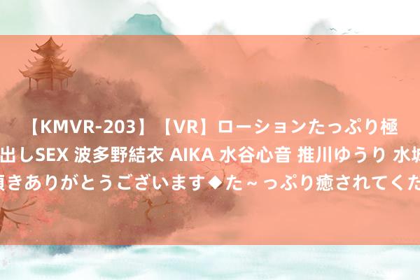 【KMVR-203】【VR】ローションたっぷり極上5人ソープ嬢と中出しSEX 波多野結衣 AIKA 水谷心音 推川ゆうり 水城奈緒 ～本日は御指名頂きありがとうございます◆た～っぷり癒されてくださいね◆～ 特有魔力：清纯勾引，荒疏迷东说念主明朗