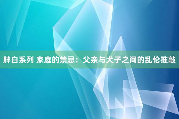 胖白系列 家庭的禁忌：父亲与犬子之间的乱伦推敲