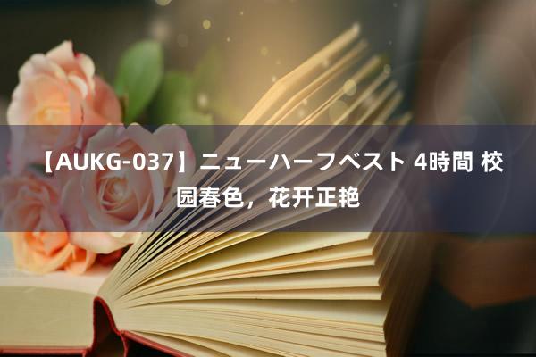 【AUKG-037】ニューハーフベスト 4時間 校园春色，花开正艳