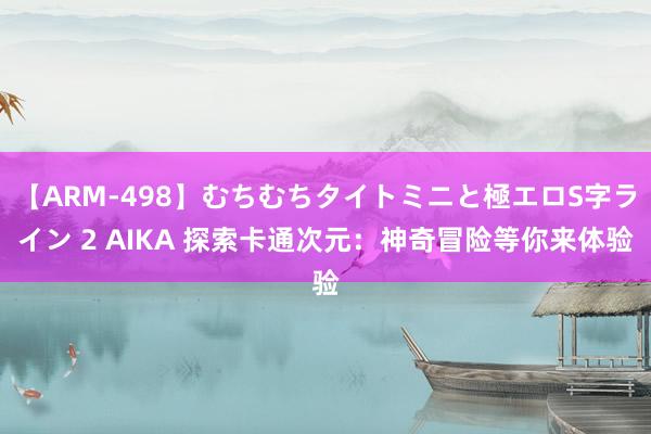 【ARM-498】むちむちタイトミニと極エロS字ライン 2 AIKA 探索卡通次元：神奇冒险等你来体验