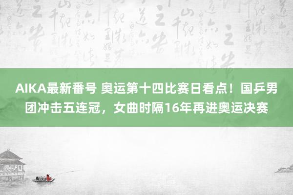 AIKA最新番号 奥运第十四比赛日看点！国乒男团冲击五连冠，女曲时隔16年再进奥运决赛