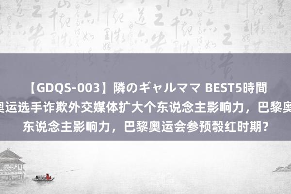 【GDQS-003】隣のギャルママ BEST5時間 Vol.2 好意思媒：奥运选手诈欺外交媒体扩大个东说念主影响力，巴黎奥运会参预彀红时期？