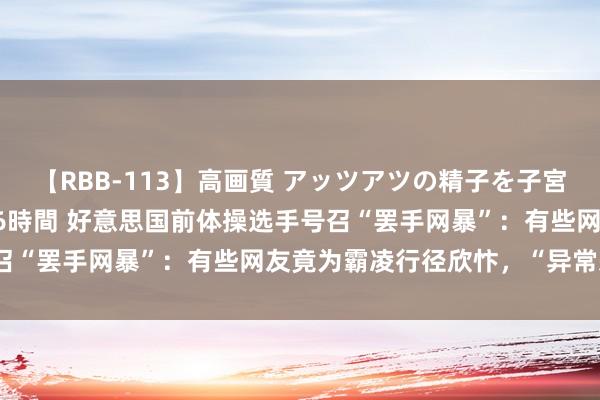 【RBB-113】高画質 アッツアツの精子を子宮に孕ませ中出し120発16時間 好意思国前体操选手号召“罢手网暴”：有些网友竟为霸凌行径欣忭，“异常恶心”