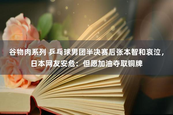 谷物肉系列 乒乓球男团半决赛后张本智和哀泣，日本网友安危：但愿加油夺取铜牌