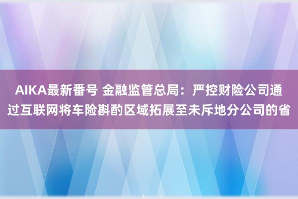 AIKA最新番号 金融监管总局：严控财险公司通过互联网将车险斟酌区域拓展至未斥地分公司的省