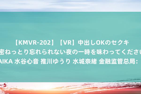 【KMVR-202】【VR】中出しOKのセクキャバにようこそ◆～濃密ねっとり忘れられない夜の一時を味わってくださいね◆～ 波多野結衣 AIKA 水谷心音 推川ゆうり 水城奈緒 金融监管总局：严禁财险公司将线下业务通过互联网拓展推测区域