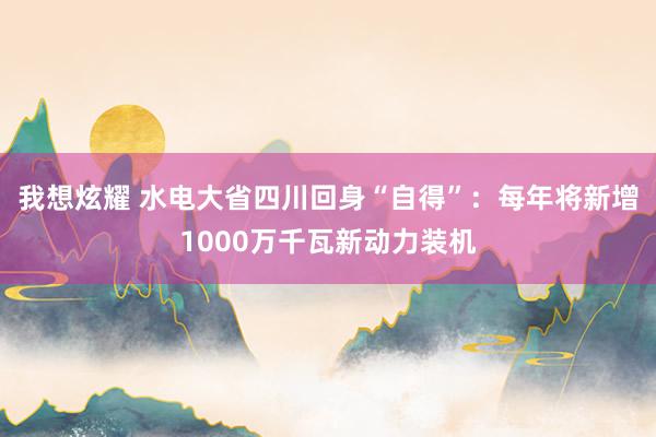 我想炫耀 水电大省四川回身“自得”：每年将新增1000万千瓦新动力装机