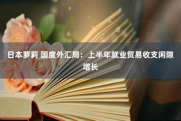 日本萝莉 国度外汇局：上半年就业贸易收支闲隙增长