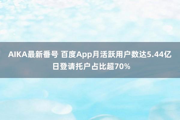 AIKA最新番号 百度App月活跃用户数达5.44亿 日登请托户占比超70%