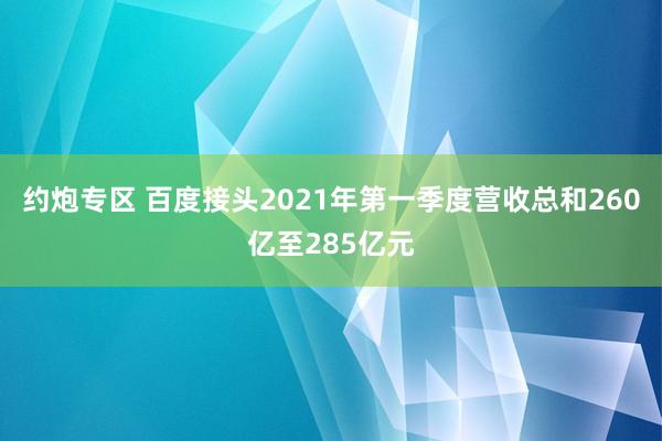 约炮专区 百度接头2021年第一季度营收总和260亿至285亿元