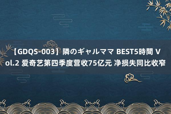 【GDQS-003】隣のギャルママ BEST5時間 Vol.2 爱奇艺第四季度营收75亿元 净损失同比收窄