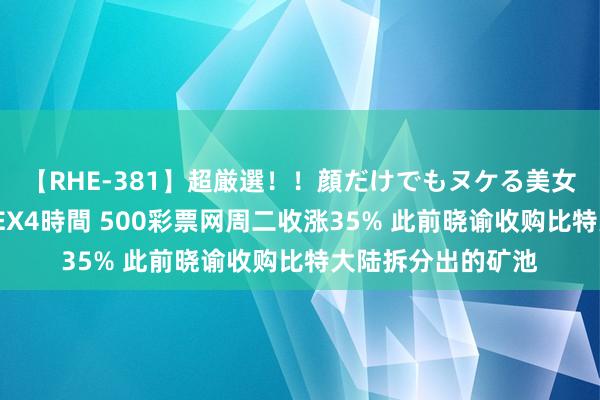 【RHE-381】超厳選！！顔だけでもヌケる美女の巨乳が揺れるSEX4時間 500彩票网周二收涨35% 此前晓谕收购比特大陆拆分出的矿池