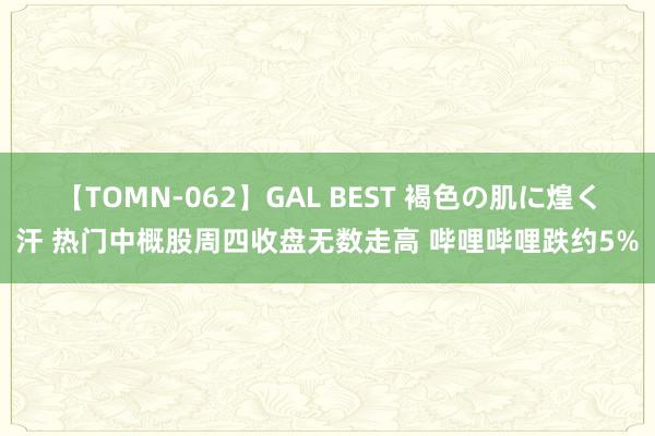 【TOMN-062】GAL BEST 褐色の肌に煌く汗 热门中概股周四收盘无数走高 哔哩哔哩跌约5%