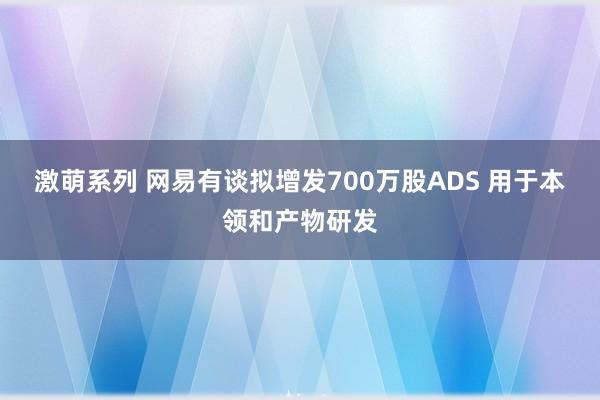 激萌系列 网易有谈拟增发700万股ADS 用于本领和产物研发