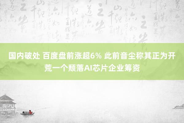 国内破处 百度盘前涨超6% 此前音尘称其正为开荒一个颓落AI芯片企业筹资