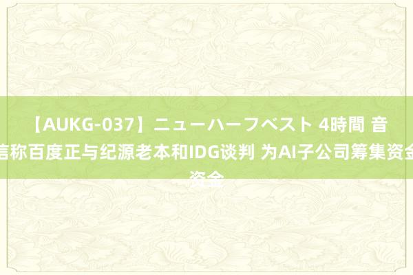 【AUKG-037】ニューハーフベスト 4時間 音信称百度正与纪源老本和IDG谈判 为AI子公司筹集资金