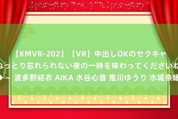 【KMVR-202】【VR】中出しOKのセクキャバにようこそ◆～濃密ねっとり忘れられない夜の一時を味わってくださいね◆～ 波多野結衣 AIKA 水谷心音 推川ゆうり 水城奈緒 快手热点短视频大回来