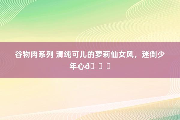 谷物肉系列 清纯可儿的萝莉仙女风，迷倒少年心?