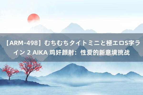 【ARM-498】むちむちタイトミニと極エロS字ライン 2 AIKA 鸡奸颜射：性爱的新意境挑战