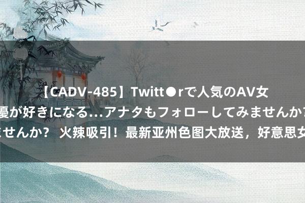 【CADV-485】Twitt●rで人気のAV女優 SNSでますますAV女優が好きになる…アナタもフォローしてみませんか？ 火辣吸引！最新亚州色图大放送，好意思女情谊像片尽在其中。