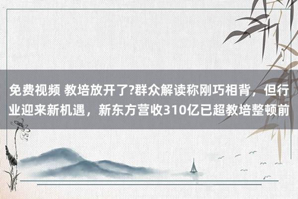 免费视频 教培放开了?群众解读称刚巧相背，但行业迎来新机遇，新东方营收310亿已超教培整顿前